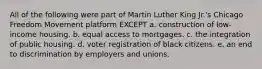 All of the following were part of Martin Luther King Jr.'s Chicago Freedom Movement platform EXCEPT a. construction of low-income housing. b. equal access to mortgages. c. the integration of public housing. d. voter registration of black citizens. e. an end to discrimination by employers and unions.