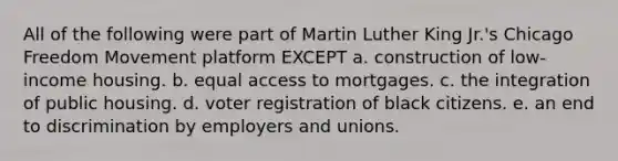 All of the following were part of Martin Luther King Jr.'s Chicago Freedom Movement platform EXCEPT a. construction of low-income housing. b. equal access to mortgages. c. the integration of public housing. d. voter registration of black citizens. e. an end to discrimination by employers and unions.