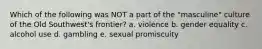 Which of the following was NOT a part of the "masculine" culture of the Old Southwest's frontier? a. violence b. gender equality c. alcohol use d. gambling e. sexual promiscuity