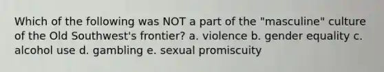 Which of the following was NOT a part of the "masculine" culture of the Old Southwest's frontier? a. violence b. gender equality c. alcohol use d. gambling e. sexual promiscuity