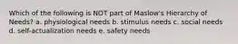 Which of the following is NOT part of Maslow's Hierarchy of Needs? a. physiological needs b. stimulus needs c. social needs d. self-actualization needs e. safety needs