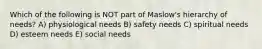 Which of the following is NOT part of Maslow's hierarchy of needs? A) physiological needs B) safety needs C) spiritual needs D) esteem needs E) social needs