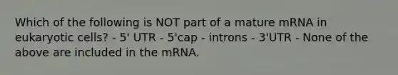 Which of the following is NOT part of a mature mRNA in <a href='https://www.questionai.com/knowledge/kb526cpm6R-eukaryotic-cells' class='anchor-knowledge'>eukaryotic cells</a>? - 5' UTR - 5'cap - introns - 3'UTR - None of the above are included in the mRNA.