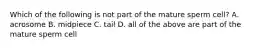 Which of the following is not part of the mature sperm cell? A. acrosome B. midpiece C. tail D. all of the above are part of the mature sperm cell