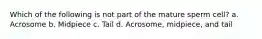 Which of the following is not part of the mature sperm cell? a. Acrosome b. Midpiece c. Tail d. Acrosome, midpiece, and tail