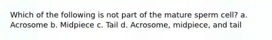 Which of the following is not part of the mature sperm cell? a. Acrosome b. Midpiece c. Tail d. Acrosome, midpiece, and tail