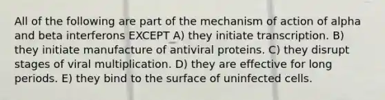 All of the following are part of the mechanism of action of alpha and beta interferons EXCEPT A) they initiate transcription. B) they initiate manufacture of antiviral proteins. C) they disrupt stages of viral multiplication. D) they are effective for long periods. E) they bind to the surface of uninfected cells.