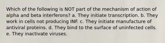 Which of the following is NOT part of the mechanism of action of alpha and beta interferons? a. They initiate transcription. b. They work in cells not producing INF. c. They initiate manufacture of antiviral proteins. d. They bind to the surface of uninfected cells. e. They inactivate viruses.