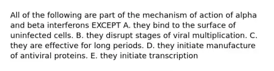 All of the following are part of the mechanism of action of alpha and beta interferons EXCEPT A. they bind to the surface of uninfected cells. B. they disrupt stages of viral multiplication. C. they are effective for long periods. D. they initiate manufacture of antiviral proteins. E. they initiate transcription