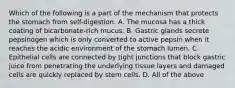 Which of the following is a part of the mechanism that protects the stomach from self-digestion. A. The mucosa has a thick coating of bicarbonate-rich mucus. B. Gastric glands secrete pepsinogen which is only converted to active pepsin when it reaches the acidic environment of the stomach lumen. C. Epithelial cells are connected by tight junctions that block gastric juice from penetrating the underlying tissue layers and damaged cells are quickly replaced by stem cells. D. All of the above