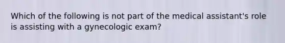 Which of the following is not part of the medical assistant's role is assisting with a gynecologic exam?