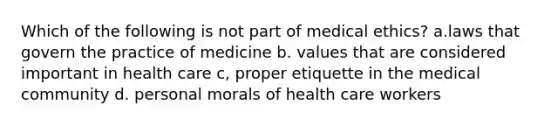 Which of the following is not part of medical ethics? a.laws that govern the practice of medicine b. values that are considered important in health care c, proper etiquette in the medical community d. personal morals of health care workers