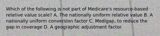 Which of the following is not part of Medicare's resource-based relative value scale? A. The nationally uniform relative value B. A nationally uniform conversion factor C. Medigap, to reduce the gap in coverage D. A geographic adjustment factor