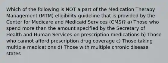 Which of the following is NOT a part of the Medication Therapy Management (MTM) eligibility guideline that is provided by the Center for Medicare and Medicaid Services (CMS)? a) Those who spend more than the amount specified by the Secretary of Health and Human Services on prescription medications b) Those who cannot afford prescription drug coverage c) Those taking multiple medications d) Those with multiple chronic disease states