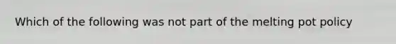 Which of the following was not part of the melting pot policy