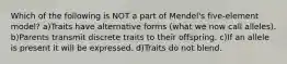 Which of the following is NOT a part of Mendel's five-element model? a)Traits have alternative forms (what we now call alleles). b)Parents transmit discrete traits to their offspring. c)If an allele is present it will be expressed. d)Traits do not blend.