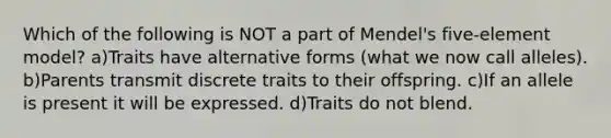 Which of the following is NOT a part of Mendel's five-element model? a)Traits have alternative forms (what we now call alleles). b)Parents transmit discrete traits to their offspring. c)If an allele is present it will be expressed. d)Traits do not blend.