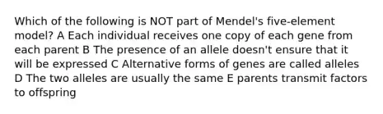 Which of the following is NOT part of Mendel's five-element model? A Each individual receives one copy of each gene from each parent B The presence of an allele doesn't ensure that it will be expressed C Alternative forms of genes are called alleles D The two alleles are usually the same E parents transmit factors to offspring