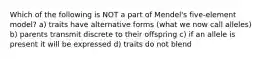 Which of the following is NOT a part of Mendel's five-element model? a) traits have alternative forms (what we now call alleles) b) parents transmit discrete to their offspring c) if an allele is present it will be expressed d) traits do not blend