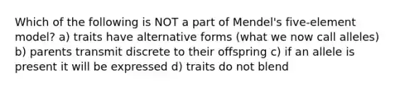 Which of the following is NOT a part of Mendel's five-element model? a) traits have alternative forms (what we now call alleles) b) parents transmit discrete to their offspring c) if an allele is present it will be expressed d) traits do not blend