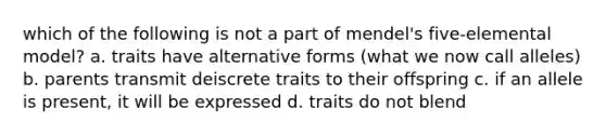 which of the following is not a part of mendel's five-elemental model? a. traits have alternative forms (what we now call alleles) b. parents transmit deiscrete traits to their offspring c. if an allele is present, it will be expressed d. traits do not blend