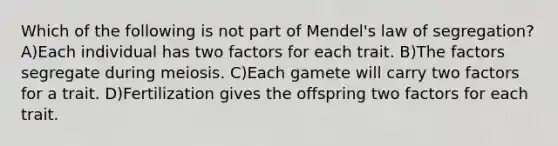 Which of the following is not part of Mendel's law of segregation? A)Each individual has two factors for each trait. B)The factors segregate during meiosis. C)Each gamete will carry two factors for a trait. D)Fertilization gives the offspring two factors for each trait.