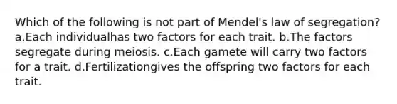 Which of the following is not part of Mendel's law of segregation? a.Each individualhas two factors for each trait. b.The factors segregate during meiosis. c.Each gamete will carry two factors for a trait. d.Fertilizationgives the offspring two factors for each trait.