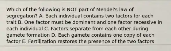 Which of the following is NOT part of Mendel's law of segregation? A. Each individual contains two factors for each trait B. One factor must be dominant and one factor recessive in each individual C. Factors separate from each other during gamete formation D. Each gamete contains one copy of each factor E. Fertilization restores the presence of the two factors