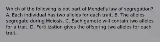 Which of the following is not part of Mendel's law of segregation? A. Each individual has two alleles for each trait. B. The alleles segregate during Meiosis. C. Each gamete will contain two alleles for a trait. D. Fertilization gives the offspring two alleles for each trait.