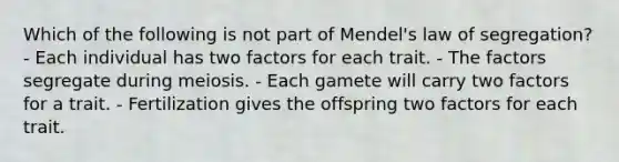 Which of the following is not part of Mendel's law of segregation? - Each individual has two factors for each trait. - The factors segregate during meiosis. - Each gamete will carry two factors for a trait. - Fertilization gives the offspring two factors for each trait.