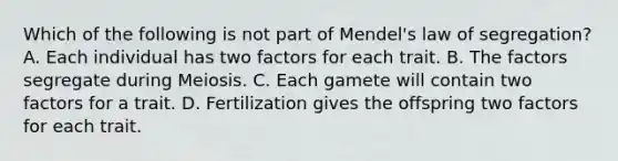 Which of the following is not part of Mendel's law of segregation? A. Each individual has two factors for each trait. B. The factors segregate during Meiosis. C. Each gamete will contain two factors for a trait. D. Fertilization gives the offspring two factors for each trait.