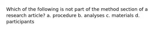 Which of the following is not part of the method section of a research article? a. procedure b. analyses c. materials d. participants