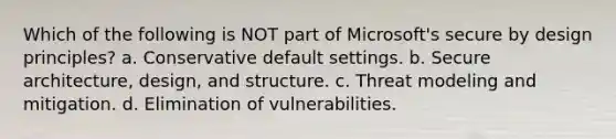 Which of the following is NOT part of Microsoft's secure by design principles? a. Conservative default settings. b. Secure architecture, design, and structure. c. Threat modeling and mitigation. d. Elimination of vulnerabilities.