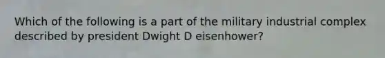 Which of the following is a part of the military industrial complex described by president Dwight D eisenhower?