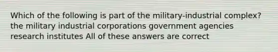 Which of the following is part of the military-industrial complex? the military industrial corporations government agencies research institutes All of these answers are correct