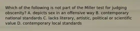 Which of the following is not part of the Miller test for judging obscenity? A. depicts sex in an offensive way B. contemporary national standards C. lacks literary, artistic, political or scientific value D. contemporary local standards