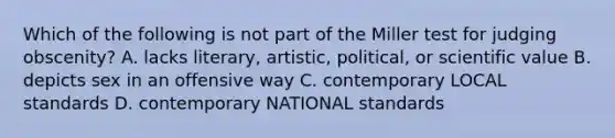 Which of the following is not part of the Miller test for judging obscenity? A. lacks literary, artistic, political, or scientific value B. depicts sex in an offensive way C. contemporary LOCAL standards D. contemporary NATIONAL standards