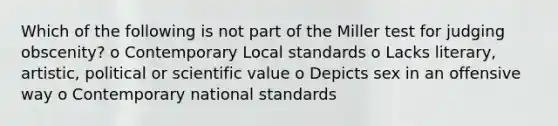 Which of the following is not part of the Miller test for judging obscenity? o Contemporary Local standards o Lacks literary, artistic, political or scientific value o Depicts sex in an offensive way o Contemporary national standards