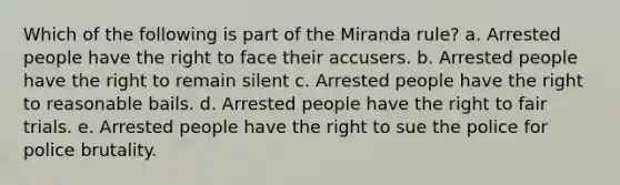 Which of the following is part of the Miranda rule? a. Arrested people have the right to face their accusers. b. Arrested people have the right to remain silent c. Arrested people have the right to reasonable bails. d. Arrested people have the right to fair trials. e. Arrested people have the right to sue the police for police brutality.