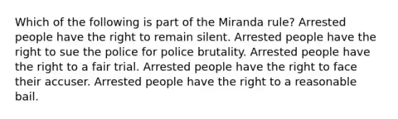 Which of the following is part of the Miranda rule? Arrested people have the right to remain silent. Arrested people have the right to sue the police for police brutality. Arrested people have the right to a fair trial. Arrested people have the right to face their accuser. Arrested people have the right to a reasonable bail.