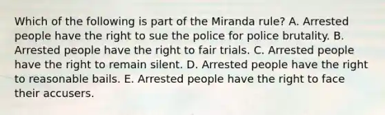 Which of the following is part of the Miranda rule? A. Arrested people have the right to sue the police for police brutality. B. Arrested people have the right to fair trials. C. Arrested people have the right to remain silent. D. Arrested people have the right to reasonable bails. E. Arrested people have the right to face their accusers.