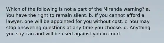 Which of the following is not a part of the Miranda warning? a. You have the right to remain silent. b. If you cannot afford a lawyer, one will be appointed for you without cost. c. You may stop answering questions at any time you choose. d. Anything you say can and will be used against you in court.