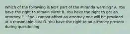 Which of the following is NOT part of the Miranda warning? A. You have the right to remain silent B. You have the right to get an attorney C. If you cannot afford an attorney one will be provided at a reasonable cost D. You have the right to an attorney present during questioning