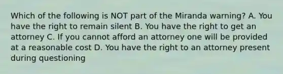 Which of the following is NOT part of the Miranda warning? A. You have the right to remain silent B. You have the right to get an attorney C. If you cannot afford an attorney one will be provided at a reasonable cost D. You have the right to an attorney present during questioning