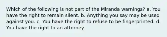 Which of the following is not part of the Miranda warnings? a. You have the right to remain silent. b. Anything you say may be used against you. c. You have the right to refuse to be fingerprinted. d. You have the right to an attorney.