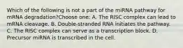 Which of the following is not a part of the miRNA pathway for mRNA degradation?Choose one: A. The RISC complex can lead to mRNA cleavage. B. Double-stranded RNA initiates the pathway. C. The RISC complex can serve as a transcription block. D. Precursor miRNA is transcribed in the cell.