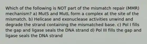 Which of the following is NOT part of the mismatch repair (MMR) mechanism? a) MutS and MutL form a complex at the site of the mismatch. b) Helicase and exonuclease activities unwind and degrade the strand containing the mismatched base. c) Pol I fills the gap and ligase seals the DNA strand d) Pol III fills the gap and ligase seals the DNA strand