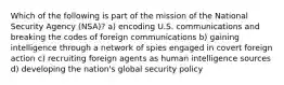 Which of the following is part of the mission of the National Security Agency (NSA)? a) encoding U.S. communications and breaking the codes of foreign communications b) gaining intelligence through a network of spies engaged in covert foreign action c) recruiting foreign agents as human intelligence sources d) developing the nation's global security policy