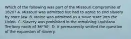 Which of the following was part of the Missouri Compromise of 1820? A. Missouri was admitted but had to agree to end slavery by state law. B. Maine was admitted as a slave state into the Union. C. Slavery was prohibited in the remaining Louisiana Territory north of 36°30'. D. It permanently settled the question of the expansion of slavery.