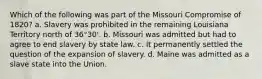 Which of the following was part of the Missouri Compromise of 1820? a. Slavery was prohibited in the remaining Louisiana Territory north of 36°30'. b. Missouri was admitted but had to agree to end slavery by state law. c. It permanently settled the question of the expansion of slavery. d. Maine was admitted as a slave state into the Union.